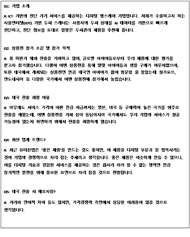 Text Box: Q1: 기업 소개 A: ICT 기반의 진단 기기 서비스를 제공하는 디지털 헬스케어 기업입니다. 저희가 수출하고자 하는 사물인터넷(IOT) 기반 두피 스캐너는 사용자의 두피 상태를 AI 데이터를 기반으로 빠르게 진단하고, 진단 정보를 토대로 알맞은 두피관리 제품을 추천해 줍니다. Q2: 상품전 참가 소감 및 참가 목적 A: 올 하반기 해외 진출을 기획하고 있어, 글로벌 바이어들로부터 우리 제품에 대한 평가를 받고자 참가했습니다. 다행히 이번 상품전을 통해 몇몇 바이어들과 샘플 구매가 이루어졌으며, 또한 태국에서 개최되는 상품전인 만큼 태국인 바이어가 많이 방문할 줄 알았는데 싱가포르, 인도네시아 등 다양한 국가에서 이번 상품전에 참가해서 놀랐습니다. Q3: 태국 진출 희망 이유 A: 아무래도 서비스 가격이 비싼 만큼 지금까지는 일본, 미국 등 구매력이 높은 국가를 위주로 진출을 해왔는데, 이번 상품전을 기회 삼아 동남아시아 국가에서도 우리 기업의 서비스가 성공 가능성이 있는지 확인하기 위해서 진출을 희망하게 됐습니다. Q4: 최신 업계 트렌드? A: 최근 뷰티산업은 '좋은 제품'을 만드는 것도 좋지만, 이 제품을 디지털 부문과 잘 접목시키는 것이 기업의 경쟁력으로 자리 잡는 추세라고 생각합니다. 좋은 제품은 비슷하게 만들 수 있으나, 이를 디지털 기술과 결합한 서비스를 제공하는 것은 쉽사리 따라 할 수 없는 영역인 만큼 장기적인 발전을 위해 중요한 요인으로 자리 잡을 것으로 전망됩니다. Q5: 태국 진출 시 애로사항? A: 거리와 언어적 차이 등도 있지만, 가격경쟁력 측면에서 상당한 어려움이 있을 것으로 생각됩니다. 