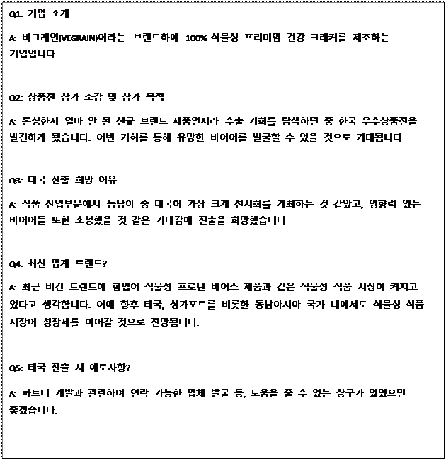 Text Box: Q1: 기업 소개 A: 비그레인(VEGRAIN)이라는 브랜드하에 100% 식물성 프리미엄 건강 크래커를 제조하는 기업입니다. Q2: 상품전 참가 소감 및 참가 목적 A: 론칭한지 얼마 안 된 신규 브랜드 제품인지라 수출 기회를 탐색하던 중 한국 우수상품전을 발견하게 됐습니다. 이번 기회를 통해 유망한 바이어를 발굴할 수 있을 것으로 기대됩니다 Q3: 태국 진출 희망 이유 A: 식품 산업부문에서 동남아 중 태국이 가장 크게 전시회를 개최하는 것 같았고, 영향력 있는 바이어들 또한 초청했을 것 같은 기대감에 진출을 희망했습니다 Q4: 최신 업계 트렌드? A: 최근 비건 트렌드에 힘입어 식물성 프로틴 베이스 제품과 같은 식물성 식품 시장이 커지고 있다고 생각합니다. 이에 향후 태국, 싱가포르를 비롯한 동남아시아 국가 내에서도 식물성 식품 시장이 성장세를 이어갈 것으로 전망됩니다. Q5: 태국 진출 시 애로사항? A: 파트너 개발과 관련하여 연락 가능한 업체 발굴 등, 도움을 줄 수 있는 창구가 있었으면 좋겠습니다. 