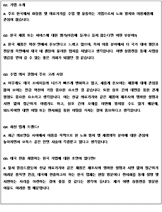 Text Box: Q1: 기업 소개 A: 주로 한국에서 화장품 및 의료기기를 수입 및 유통하는 기업으로서 노화 방지와 미용제품에 관심이 많습니다. Q2: 한국 제품 또는 서비스에 대한 평가(마음에 들거나 들지 않는다면 어떤 부분이?) A: 한국 제품은 혁신 면에서 돋보인다고 느끼고 있으며, 특히 미용 분야에서 타 국가 대비 평판과 전문성 측면에서 태국 내 굉장히 유리한 입지를 지녔다고 생각합니다. 이번 상품전을 통해 사업상 영감을 얻어 갈 수 있는 좋은 기회가 되었던 것 같습니다. Q3: 수입 의사 결정시 주요 고려 사항 A: 아무래도 태국 소비자들의 니즈가 빠르게 변화하고 있고, 새롭게 돋보이는 제품에 대해 관심을 많이 보이는 만큼 혁신이 가장 중요한 요소인 것 같습니다. 또한 상호 간의 대면을 통한 관계 형성도 중요한 요소라고 생각합니다. 이는 신규 의료기기와 같은 제품이 제조사의 명확한 설명과 시연 없이 접근하기 어렵기도 하고, 상호 간의 오해를 미연에 방지할 수도 있기 때문에, 되도록이면 대면 미팅 또는 전시회를 통한 미팅을 가지는 것이 중요하다고 생각합니다. Q4: 최신 업계 트렌드? A: 최근 의료인들 사이에서 미용을 목적으로 한 노화 방지 및 재생의학 분야에 대한 관심이 높아지면서 보톡스 같은 안면 시술이 각광받고 있다고 생각합니다. Q5: 태국 진출 희망하는 한국 기업에 대한 조언이 있다면? A: 앞서 말씀드렸듯이 신규 의료기기와 같은 제품은 제조사의 명확한 설명과 시연 없이 접근하기 어려운 품목인 만큼, 태국에 진출하고자 하는 한국 업체는 현장 방문이나 전시회를 통해 설명 및 시연하는 자리를 마련하는 것이 좋을 것 같다는 생각이 듭니다. 제가 이번 상품전을 방문한 이유도 이러한 점 때문입니다. 