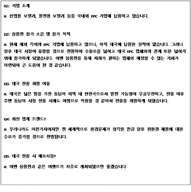 Text Box: Q1: 기업 소개 A: 산업용 보일러, 발전용 보일러 등을 국내외 EPC 기업에 납품하고 있습니다. Q2: 상품전 참가 소감 및 참가 목적 A: 현재 해외 각지의 EPC 기업에 납품하고 있으나, 아직 태국에 납품한 실적이 없습니다. 그러나 향후 태국 시장이 유망할 것으로 전망하여 수출로를 넓히고 태국 EPC 업체와의 관계 또한 넓히기 위해 참가하게 되었습니다. 이번 상품전을 통해 저희가 원하는 업체와 매칭할 수 있는 기회가 마련되어 큰 도움이 된 것 같습니다. Q3: 태국 진출 희망 이유 A: 태국은 넓은 땅을 가진 동남아 지역 내 선진국으로서 발전 가능성이 무궁무진하고, 진출 이후 주변 동남아 시장 진출 시에도 이점으로 작용할 것 같아서 진출을 희망하게 되었습니다. Q4: 최신 업계 트렌드? A: 우리나라도 마찬가지이지만 전 세계적으로 환경문제가 심각한 만큼 향후 친환경 제품에 대한 수요가 증가할 것으로 전망됩니다. Q5: 태국 진출 시 애로사항? A: 이번 상품전과 같은 이벤트가 자주로 개최되었으면 좋겠습니다 