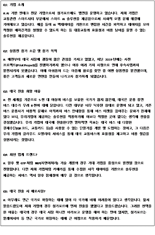 Text Box: Q1: 기업 소개 A: AI 기반 핀테크 전문 기업으로서 싱가포르에도 법인을 운영하고 있습니다. 저희 기업은 교통관련 스마트시티 부문에서 스마트 AI 솔루션을 제공함으로써 사회적 오염 문제 해결에 기여해오고 있습니다. 예를 들어 AI 빅데이터를 기반으로 번잡한 시간을 파악하고 데이터를 모아 적정한 배차간격을 설정할 수 있도록 하는 등 대중교통의 효율성과 비용 낭비를 줄일 수 있는 솔루션을 제공합니다. Q2: 상품전 참가 소감 및 참가 목적 A: 예전부터 태국 시장에 굉장히 많은 관심을 가지고 있었고, 지난 2019년에는 사전 프로젝트(Pilot Project)를 진행하기까지 했으나 이후 여러 가지 사정으로 인해 후속사업까지 발전시키지 못했습니다. 이에 아쉬움이 드는 마음에 활로를 찾던 중 이번 상품전을 발견했으며, 좋은 고객들과 새로운 인연을 만들어 나가고자 참가하게 되었습니다. Q3: 태국 진출 희망 이유 A: 전 세계를 기준으로 5천 대 이상의 버스를 보유한 국가가 많지 않은데, 태국은 운용 중인 버스 대수가 무려 8천여 대에 달합니다. 다만 대부분 너무 낙후된 상태로 운영이 되고 있고, 기존 버스 운용사가 비용적 문제로 아직까지 버스 안내양을 통해 버스 티켓을 끊어주는 문화가 잔재해 있다 보니, 우리기업이 제공하는 솔루션을 적용하기에 이보다 적절한 곳이 없다는 생각에 진출을 결심했습니다. 우리 기업이 태국에 진출한다면 일차적인 목표는 태국 버스 내 다양한 결재수단(QR코드, 교통카드 등)을 사용할 수 있는 단말기를 개발 및 도입하는 것이고, 그 다음은 우리 기업의 클라우드 모빌리티 서비스를 통해 태국 교통버스의 효율성을 제고하고 비용 절감을 실현시키는 것입니다. Q4: 최신 업계 트렌드? A: 향후 챗 GTP처럼 NLP(자연어처리) 기술 개발의 경우 거대 기업을 중심으로 발전될 것으로 전망됩니다. 다만 저희 기업처럼 카메라를 통해 수집한 시각 데이터를 기반으로 솔루션을 제공하는 서비스 역시 향후 잠재성이 매우 클 것으로 생각됩니다. Q5: 태국 진출 시 애로사항? A: 아무래도 인근 국가로 확장하는 데에 있어 타 국가에 비해 어려움이 있다고 생각합니다. 앞서 말씀드렸듯이 저희 기업의 경우 싱가포르에 먼저 진출을 했었다고 말씀드렸습니다. 그러한 선택을 한 이유는 태국의 경우 태국 시장 하나만 바라보고 운영을 해야 하는 면이 있지만, 싱가포르는 말레이시아 등 인근 국가로 확장하는 데에 큰 이점으로 작용하기 때문입니다. 