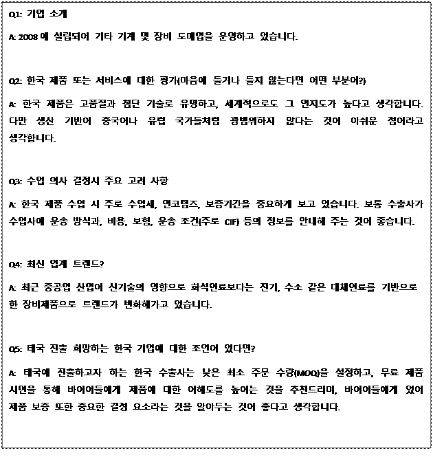 Text Box: Q1: 기업 소개 A: 2008에 설립되어 기타 기계 및 장비 도매업을 운영하고 있습니다. Q2: 한국 제품 또는 서비스에 대한 평가(마음에 들거나 들지 않는다면 어떤 부분이?) A: 한국 제품은 고품질과 첨단 기술로 유명하고, 세계적으로도 그 인지도가 높다고 생각합니다. 다만 생산 기반이 중국이나 유럽 국가들처럼 광범위하지 않다는 것이 아쉬운 점이라고 생각합니다. Q3: 수입 의사 결정시 주요 고려 사항 A: 한국 제품 수입 시 주로 수입세, 인코텀즈, 보증기간을 중요하게 보고 있습니다. 보통 수출사가 수입사에 운송 방식과, 비용, 보험, 운송 조건(주로 CIF) 등의 정보를 안내해 주는 것이 좋습니다. Q4: 최신 업계 트렌드? A: 최근 중공업 산업이 신기술의 영향으로 화석연료보다는 전기, 수소 같은 대체연료를 기반으로 한 장비제품으로 트렌드가 변화해가고 있습니다. Q5: 태국 진출 희망하는 한국 기업에 대한 조언이 있다면? A: 태국에 진출하고자 하는 한국 수출사는 낮은 최소 주문 수량(MOQ)을 설정하고, 무료 제품 시연을 통해 바이어들에게 제품에 대한 이해도를 높이는 것을 추천드리며, 바이어들에게 있어 제품 보증 또한 중요한 결정 요소라는 것을 알아두는 것이 좋다고 생각합니다. 